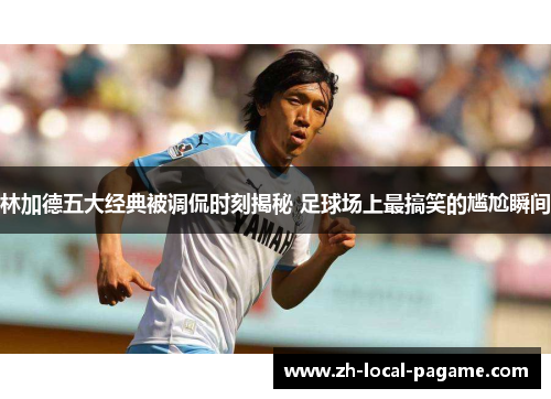 林加德五大经典被调侃时刻揭秘 足球场上最搞笑的尴尬瞬间 林加德五大经典被调侃时刻揭秘 足球场上最搞笑的尴尬瞬间