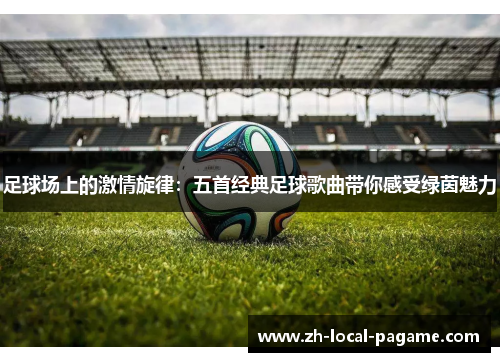 足球场上的激情旋律:五首经典足球歌曲带你感受绿茵魅力 足球场上的激情旋律:五首经典足球歌曲带你感受绿茵魅力