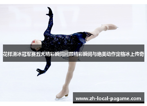 花样滑冰冠军赛五大精彩瞬间回顾精彩瞬间与绝美动作定格冰上传奇