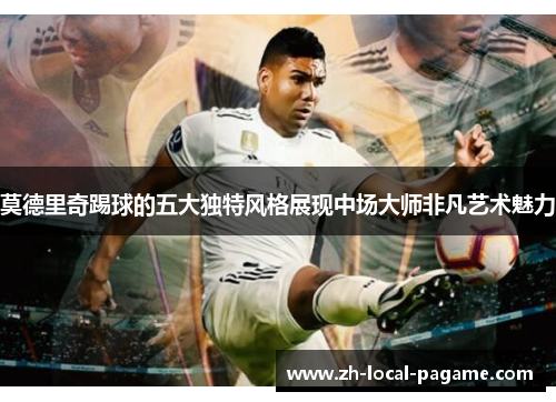 莫德里奇踢球的五大独特风格展现中场大师非凡艺术魅力 莫德里奇踢球的五大独特风格展现中场大师非凡艺术魅力