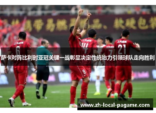 萨卡对阵比利时亚冠关键一战彰显决定性统治力引领球队走向胜利