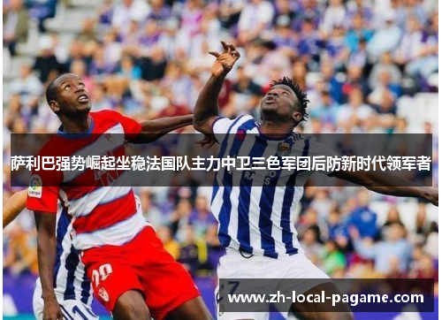 萨利巴强势崛起坐稳法国队主力中卫三色军团后防新时代领军者